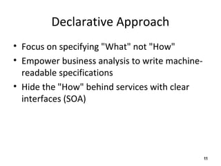 Declarative Approach
• Focus on specifying "What" not "How"
• Empower business analysis to write machine-
readable specifications
• Hide the "How" behind services with clear
interfaces (SOA)
11
 