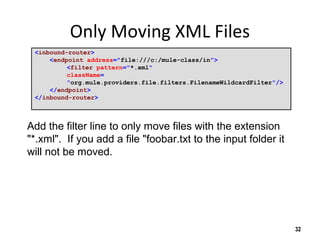 Only Moving XML Files
<inbound-router>
<endpoint address="file:///c:/mule-class/in">
<filter pattern="*.xml"
className=
"org.mule.providers.file.filters.FilenameWildcardFilter"/>
</endpoint>
</inbound-router>
32
Add the filter line to only move files with the extension
"*.xml". If you add a file "foobar.txt to the input folder it
will not be moved.
 