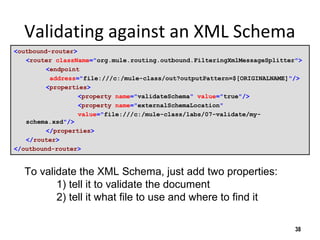 Validating against an XML Schema
<outbound-router>
<router className="org.mule.routing.outbound.FilteringXmlMessageSplitter">
<endpoint
address="file:///c:/mule-class/out?outputPattern=$[ORIGINALNAME]"/>
<properties>
<property name="validateSchema" value="true"/>
<property name="externalSchemaLocation"
value="file:///c:/mule-class/labs/07-validate/my-
schema.xsd"/>
</properties>
</router>
</outbound-router>
38
To validate the XML Schema, just add two properties:
1) tell it to validate the document
2) tell it what file to use and where to find it
 