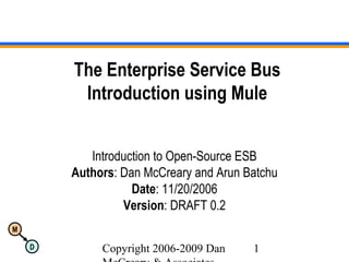 Copyright 2006-2009 Dan 1
M
D
The Enterprise Service Bus
Introduction using Mule
Introduction to Open-Source ESB
Authors: Dan McCreary and Arun Batchu
Date: 11/20/2006
Version: DRAFT 0.2
 