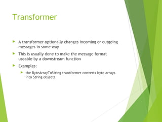 Transformer
 A transformer optionally changes incoming or outgoing
messages in some way
 This is usually done to make the message format
useable by a downstream function
 Examples:
 the ByteArrayToString transformer converts byte arrays
into String objects.
 