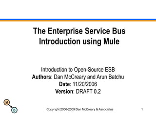 M
D Copyright 2006-2009 Dan McCreary & Associates 1
The Enterprise Service Bus
Introduction using Mule
Introduction to Open-Source ESB
Authors: Dan McCreary and Arun Batchu
Date: 11/20/2006
Version: DRAFT 0.2
 