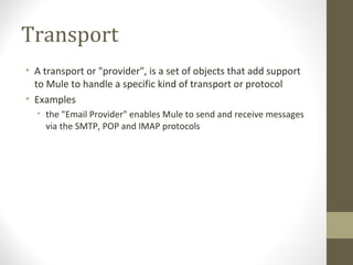Transport
• A transport or "provider", is a set of objects that add support
to Mule to handle a specific kind of transport or protocol
• Examples
• the "Email Provider" enables Mule to send and receive messages
via the SMTP, POP and IMAP protocols
 