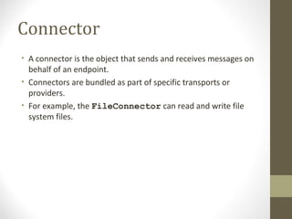 Connector
• A connector is the object that sends and receives messages on
behalf of an endpoint.
• Connectors are bundled as part of specific transports or
providers.
• For example, the FileConnector can read and write file
system files.
 