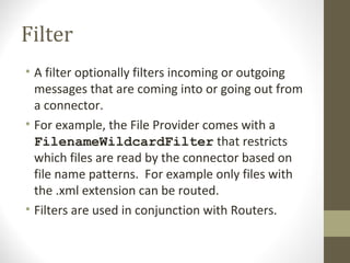 Filter
• A filter optionally filters incoming or outgoing
messages that are coming into or going out from
a connector.
• For example, the File Provider comes with a
FilenameWildcardFilter that restricts
which files are read by the connector based on
file name patterns. For example only files with
the .xml extension can be routed.
• Filters are used in conjunction with Routers.
 