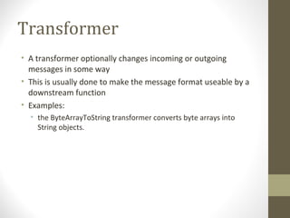 Transformer
• A transformer optionally changes incoming or outgoing
messages in some way
• This is usually done to make the message format useable by a
downstream function
• Examples:
• the ByteArrayToString transformer converts byte arrays into
String objects.
 