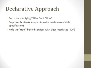 Declarative Approach
• Focus on specifying "What" not "How"
• Empower business analysis to write machine-readable
specifications
• Hide the "How" behind services with clear interfaces (SOA)
 