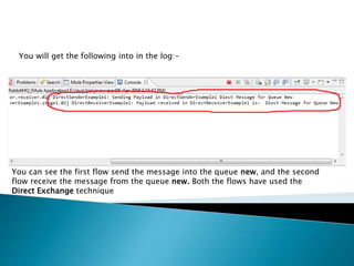 You will get the following into in the log:-
You can see the first flow send the message into the queue new, and the second
flow receive the message from the queue new. Both the flows have used the
Direct Exchange technique
 