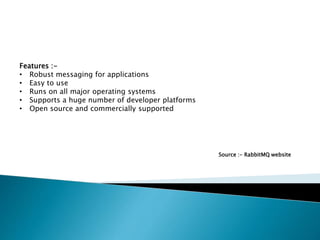 Features :-
• Robust messaging for applications
• Easy to use
• Runs on all major operating systems
• Supports a huge number of developer platforms
• Open source and commercially supported
Source :- RabbitMQ website
 