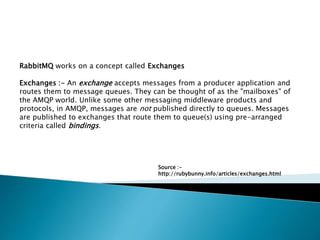 RabbitMQ works on a concept called Exchanges
Exchanges :- An exchange accepts messages from a producer application and
routes them to message queues. They can be thought of as the "mailboxes" of
the AMQP world. Unlike some other messaging middleware products and
protocols, in AMQP, messages are not published directly to queues. Messages
are published to exchanges that route them to queue(s) using pre-arranged
criteria called bindings.
Source :-
http://rubybunny.info/articles/exchanges.html
 
