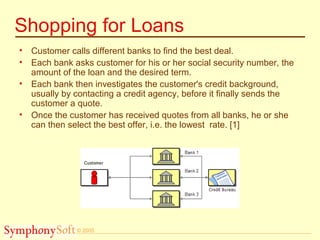 © 2005
Shopping for Loans
• Customer calls different banks to find the best deal.
• Each bank asks customer for his or her social security number, the
amount of the loan and the desired term.
• Each bank then investigates the customer's credit background,
usually by contacting a credit agency, before it finally sends the
customer a quote.
• Once the customer has received quotes from all banks, he or she
can then select the best offer, i.e. the lowest rate. [1]
 