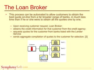 © 2005
The Loan Broker
• This process can be automated to allow customers to obtain the
best quote on-line from a far broader range of banks, in much less
time than if he or she were to obtain all the quotes one by one.
– Upon receiving customer request, Loan Broker:
– obtains the credit information for that customer from the credit agency
– requests quotes for the customer from banks listed with the Lender
Service
– sends aggregate compilation of quotes to the customer for selection. [2]
 