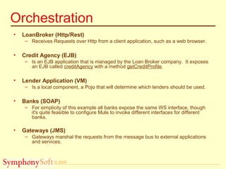 © 2005
Orchestration
• LoanBroker (Http/Rest)
– Receives Requests over Http from a client application, such as a web browser.
• Credit Agency (EJB)
– Is an EJB application that is managed by the Loan Broker company. It exposes
an EJB called creditAgency with a method getCreditProfile.
• Lender Application (VM)
– Is a local component, a Pojo that will determine which lenders should be used.
• Banks (SOAP)
– For simplicity of this example all banks expose the same WS interface, though
it's quite feasible to configure Mule to invoke different interfaces for different
banks.
• Gateways (JMS)
– Gateways marshal the requests from the message bus to external applications
and services.
 