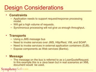 © 2005
Design Considerations
• Constraints
– Application needs to support request/response processing
model.
– Will get a high volume of requests.
– Synchronous processing will not give us enough throughput.
• Transports
– Using a JMS message bus
– Need to invoke services over JMS, Http/Rest, VM, and SOAP.
– Need to invoke services in external application containers (EJB).
– Expose components as Web services (Banks).
• Message
– The message on the bus is referred to as a LoanQuoteRequest.
In this example this is a Java bean but in real scenarios an XML
document would be used.
 