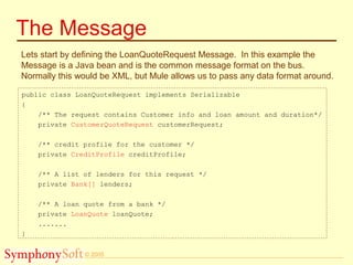 © 2005
The Message
Lets start by defining the LoanQuoteRequest Message. In this example the
Message is a Java bean and is the common message format on the bus.
Normally this would be XML, but Mule allows us to pass any data format around.
public class LoanQuoteRequest implements Serializable
{
/** The request contains Customer info and loan amount and duration*/
private CustomerQuoteRequest customerRequest;
/** credit profile for the customer */
private CreditProfile creditProfile;
/** A list of lenders for this request */
private Bank[] lenders;
/** A loan quote from a bank */
private LoanQuote loanQuote;
.......
}
 