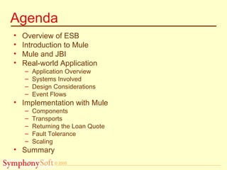 © 2005
Agenda
• Overview of ESB
• Introduction to Mule
• Mule and JBI
• Real-world Application
– Application Overview
– Systems Involved
– Design Considerations
– Event Flows
• Implementation with Mule
– Components
– Transports
– Returning the Loan Quote
– Fault Tolerance
– Scaling
• Summary
 