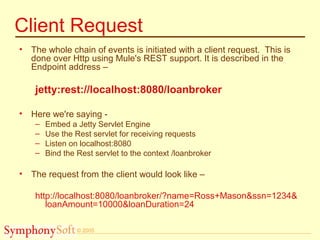 © 2005
Client Request
• The whole chain of events is initiated with a client request. This is
done over Http using Mule's REST support. It is described in the
Endpoint address –
jetty:rest://localhost:8080/loanbroker
• Here we're saying -
– Embed a Jetty Servlet Engine
– Use the Rest servlet for receiving requests
– Listen on localhost:8080
– Bind the Rest servlet to the context /loanbroker
• The request from the client would look like –
http://localhost:8080/loanbroker/?name=Ross+Mason&ssn=1234&
loanAmount=10000&loanDuration=24
 