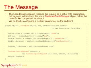 © 2005
The Message
• The Loan Broker endpoint receives the request as a set of Http parameters,
but we need to transform this into a CustomerQuoteRequest object before the
Loan Broker component receives it.
• We do this by configuring a custom transformer on the endpoint.
public Object transform(Object src, UMOEventContext context)
throws TransformerException {
String name = context.getStringProperty("name");
int ssn = context.getIntProperty("ssn");
double amount = context.getDoubleProperty("loanAmount");
double duration = context.getDoubleProperty("loanDuration");
Customer customer = new Customer(name, ssn);
CustomerQuoteRequest request =
new CustomerQuoteRequest(customer, amount, duration);
return request;
}
 