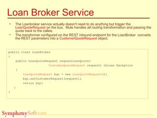© 2005
Loan Broker Service
• The Loanbroker service actually doesn't need to do anything but trigger the
LoanQuoteRequest on the bus. Mule handles all routing transformation and passing the
quote back to the callee.
• The transformer configured on the REST inbound endpoint for the LoanBroker converts
the REST parameters into a CustomerQuoteRequest object.
public class LoanBroker
{
public LoanQuoteRequest requestLoanQuote(
CustomerQuoteRequest request) throws Exception
{
LoanQuoteRequest bqr = new LoanQuoteRequest();
bqr.setCustomerRequest(request);
return bqr;
}
}
 