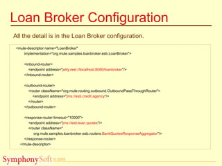 © 2005
Loan Broker Configuration
All the detail is in the Loan Broker configuration.
<mule-descriptor name="LoanBroker"
implementation="org.mule.samples.loanbroker.esb.LoanBroker">
<inbound-router>
<endpoint address="jetty:rest://localhost:8080/loanbroker"/>
</inbound-router>
<outbound-router>
<router className="org.mule.routing.outbound.OutboundPassThroughRouter">
<endpoint address="jms://esb.credit.agency"/>
</router>
</outbound-router>
<response-router timeout="10000">
<endpoint address="jms://esb.loan.quotes"/>
<router className="
org.mule.samples.loanbroker.esb.routers.BankQuotesResponseAggregator"/>
</response-router>
</mule-descriptor>
 