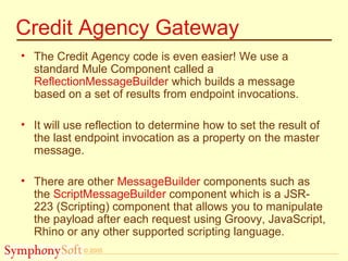 © 2005
Credit Agency Gateway
• The Credit Agency code is even easier! We use a
standard Mule Component called a
ReflectionMessageBuilder which builds a message
based on a set of results from endpoint invocations.
• It will use reflection to determine how to set the result of
the last endpoint invocation as a property on the master
message.
• There are other MessageBuilder components such as
the ScriptMessageBuilder component which is a JSR-
223 (Scripting) component that allows you to manipulate
the payload after each request using Groovy, JavaScript,
Rhino or any other supported scripting language.
 