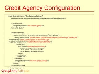 © 2005
Credit Agency Configuration
<mule-descriptor name="CreditAgencyGateway"
implementation="org.mule.components.builder.ReflectionMessageBuilder">
<inbound-router>
<endpoint address="jms://credit.agency"/>
</inbound-router>
<outbound-router>
<router className="org.mule.routing.outbound.FilteringRouter">
<endpoint address="ejb://localhost:1099/local/CreditAgency?method=getCreditProfile“
transformers=“LoanQuoteRequestToCreditProfileArgs”
responseTransformers="CreditProfileXmlToCreditProfile“/>
<properties>
<list name="methodArgumentTypes">
<entry value="java.lang.String"/>
<entry value="java.lang.String"/>
</list>
</properties>
</endpoint>
<endpoint address="jms://esb.lender.service"/>
</router>
</outbound-router>
</mule-descriptor>
 