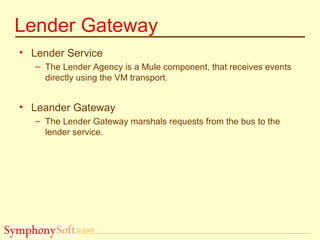 © 2005
Lender Gateway
• Lender Service
– The Lender Agency is a Mule component, that receives events
directly using the VM transport.
• Leander Gateway
– The Lender Gateway marshals requests from the bus to the
lender service.
 