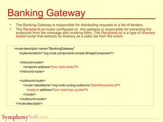 © 2005
Banking Gateway
• The Banking Gateway is responsible for distributing requests to a list of lenders.
• The ReciptientList router configured on this gateway is responsible for extracting the
endpoints from the message and invoking them. The RecipientList is a type of Itinerary-
based router that extracts its itinerary as a static list from the event.
<mule-descriptor name="BankingGateway"
implementation="org.mule.components.simple.BridgeComponent">
<inbound-router>
<endpoint address="jms://esb.banks"/>
</inbound-router>
<outbound-router>
<router className="org.mule.routing.outbound.StaticRecipientList">
<reply-to address="jms://esb.loan.quotes"/>
</router>
</outbound-router>
</mule-descriptor>
 