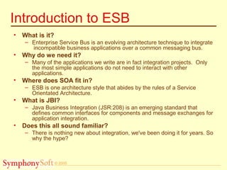© 2005
Introduction to ESB
• What is it?
– Enterprise Service Bus is an evolving architecture technique to integrate
incompatible business applications over a common messaging bus.
• Why do we need it?
– Many of the applications we write are in fact integration projects. Only
the most simple applications do not need to interact with other
applications.
• Where does SOA fit in?
– ESB is one architecture style that abides by the rules of a Service
Orientated Architecture.
• What is JBI?
– Java Business Integration (JSR:208) is an emerging standard that
defines common interfaces for components and message exchanges for
application integration.
• Does this all sound familiar?
– There is nothing new about integration, we've been doing it for years. So
why the hype?
 