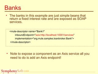 © 2005
Banks
• The banks in this example are just simple beans that
return a fixed interest rate and are exposed as SOAP
services.
<mule-descriptor name="Bank1"
inboundEndpoint="axis:http://localhost:10001/services"
implementation="org.mule.samples.loanbroker.Bank">
</mule-descriptor>
• Note to expose a component as an Axis service all you
need to do is add an Axis endpoint!
 