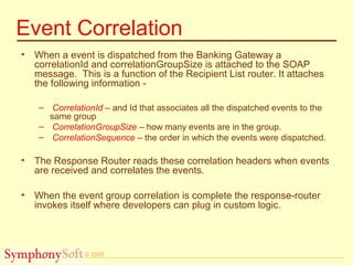 © 2005
Event Correlation
• When a event is dispatched from the Banking Gateway a
correlationId and correlationGroupSize is attached to the SOAP
message. This is a function of the Recipient List router. It attaches
the following information -
– CorrelationId – and Id that associates all the dispatched events to the
same group
– CorrelationGroupSize – how many events are in the group.
– CorrelationSequence – the order in which the events were dispatched.
• The Response Router reads these correlation headers when events
are received and correlates the events.
• When the event group correlation is complete the response-router
invokes itself where developers can plug in custom logic.
 