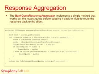 © 2005
Response Aggregation
• The BankQuoteResponseAggregator implements a single method that
works out the lowest quote before passing it back to Mule to route the
response back to the client.
protected UMOMessage aggregateEvents(EventGroup events) throws RoutingException {
. . . .
List list = events.getEvents();
for (Iterator iterator = list.iterator(); iterator.hasNext();) {
event = (UMOEvent) iterator.next();
quote = (LoanQuote)event.getTransformedMessage();
logger.info("Processing quote: " + quote);
if (lowestQuote == null) {
lowestQuote = quote;
} else if (quote.getInterestRate() < lowestQuote.getInterestRate()) {
lowestQuote = quote;
}
}
return new MuleMessage(lowestQuote, event.getProperties());
}
 