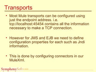 © 2005
Transports
• Most Mule transports can be configured using
just the endpoint address. i.e.
tcp://localhost:45454 contains all the information
necessary to make a TCP connection.
• However for JMS and EJB we need to define
configuration properties for each such as Jndi
information.
• This is done by configuring connectors in our
MuleXml.
 