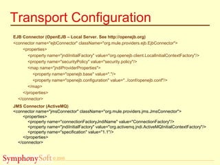 © 2005
Transport Configuration
EJB Connector (OpenEJB – Local Server. See http://openejb.org)
<connector name="ejbConnector" className="org.mule.providers.ejb.EjbConnector">
<properties>
<property name="jndiInitialFactory" value="org.openejb.client.LocalInitialContextFactory"/>
<property name="securityPolicy" value="security.policy"/>
<map name="jndiProviderProperties">
<property name="openejb.base" value="."/>
<property name="openejb.configuration" value="../conf/openejb.conf"/>
</map>
</properties>
</connector>
JMS Connector (ActiveMQ)
<connector name="jmsConnector" className="org.mule.providers.jms.JmsConnector">
<properties>
<property name="connectionFactoryJndiName" value="ConnectionFactory"/>
<property name="jndiInitialFactory" value="org.activemq.jndi.ActiveMQInitialContextFactory"/>
<property name="specification" value="1.1"/>
</properties>
</connector>
 