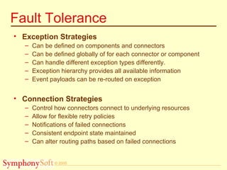 © 2005
Fault Tolerance
• Exception Strategies
– Can be defined on components and connectors
– Can be defined globally of for each connector or component
– Can handle different exception types differently.
– Exception hierarchy provides all available information
– Event payloads can be re-routed on exception
• Connection Strategies
– Control how connectors connect to underlying resources
– Allow for flexible retry policies
– Notifications of failed connections
– Consistent endpoint state maintained
– Can alter routing paths based on failed connections
 