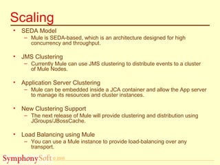 © 2005
Scaling
• SEDA Model
– Mule is SEDA-based, which is an architecture designed for high
concurrency and throughput.
• JMS Clustering
– Currently Mule can use JMS clustering to distribute events to a cluster
of Mule Nodes.
• Application Server Clustering
– Mule can be embedded inside a JCA container and allow the App server
to manage its resources and cluster instances.
• New Clustering Support
– The next release of Mule will provide clustering and distribution using
JGroups/JBossCache.
• Load Balancing using Mule
– You can use a Mule instance to provide load-balancing over any
transport.
 