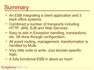 © 2005
Summary
• An ESB integrating a client application and 3
back office systems.
• Combined a number of transports including
HTTP, JMS, EJB and Web Services.
• Easy to add in Exception handling, transactions,
etc. All done through configuration.
• All event routing, management, transformation is
handled by Mule.
• Very little code to write. Just domain-specific
logic.
• A fully functional ESB in about an hour!
 