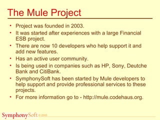 © 2005
The Mule Project
• Project was founded in 2003.
• It was started after experiences with a large Financial
ESB project.
• There are now 10 developers who help support it and
add new features.
• Has an active user community.
• Is being used in companies such as HP, Sony, Deutche
Bank and CitiBank.
• SymphonySoft has been started by Mule developers to
help support and provide professional services to these
projects.
• For more information go to - http://mule.codehaus.org.
 