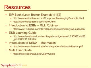 © 2005
Resources
• EIP Book (Loan Broker Example) [1][2]
– http://www.eaipatterns.com/ComposedMessagingExample.html
– http://www.eaipatterns.com/index.html
• Introduction to ESBs – Rick Robinson
– http://www-106.ibm.com/developerworks/xml/library/ws-esbscen/
• ESB Learning Guide
– http://searchwebservices.techtarget.com/general/1,295582,sid26
_gci1085711,00.html
• Introduction to SEDA – Matt Welsh
– http://www.eecs.harvard.edu/~mdw/papers/mdw-phdthesis.pdf
• Mule User Guide
– http://mule.codehaus.org/User+Guide
 