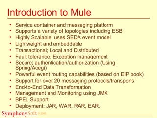 © 2005
Introduction to Mule
• Service container and messaging platform
• Supports a variety of topologies including ESB
• Highly Scalable; uses SEDA event model
• Lightweight and embeddable
• Transactional; Local and Distributed
• Fault tolerance; Exception management
• Secure; authentication/authorization (Using
Spring/Acegi)
• Powerful event routing capabilities (based on EIP book)
• Support for over 20 messaging protocols/transports
• End-to-End Data Transformation
• Management and Monitoring using JMX
• BPEL Support
• Deployment: JAR, WAR, RAR, EAR.
 