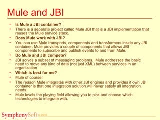 © 2005
Mule and JBI
• Is Mule a JBI container?
• There is a separate project called Mule JBI that is a JBI implementation that
reuses the Mule service stack.
• Does Mule work with JBI?
• You can use Mule transports, components and transformers inside any JBI
container. Mule provides a couple of components that allows JBI
components to subscribe and publish events to and from Mule.
• Do Mule and JBI compete?
• JBI solves a subset of messaging problems. Mule addresses the basic
need to move any kind of data (not just XML) between services in an
organization
• Which is best for me?
• Mule of course!
• The reason Mule integrates with other JBI engines and provides it own JBI
container is that one integration solution will never satisfy all integration
needs.
• Mule levels the playing field allowing you to pick and choose which
technologies to integrate with.
 