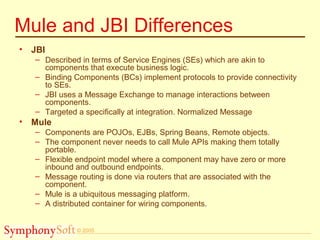 © 2005
Mule and JBI Differences
• JBI
– Described in terms of Service Engines (SEs) which are akin to
components that execute business logic.
– Binding Components (BCs) implement protocols to provide connectivity
to SEs.
– JBI uses a Message Exchange to manage interactions between
components.
– Targeted a specifically at integration. Normalized Message
• Mule
– Components are POJOs, EJBs, Spring Beans, Remote objects.
– The component never needs to call Mule APIs making them totally
portable.
– Flexible endpoint model where a component may have zero or more
inbound and outbound endpoints.
– Message routing is done via routers that are associated with the
component.
– Mule is a ubiquitous messaging platform.
– A distributed container for wiring components.
 