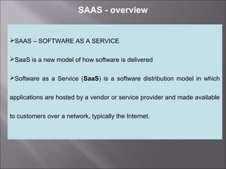2
SAAS - overview
SAAS – SOFTWARE AS A SERVICE
SaaS is a new model of how software is delivered
Software as a Service (SaaS) is a software distribution model in which
applications are hosted by a vendor or service provider and made available
to customers over a network, typically the Internet.
 