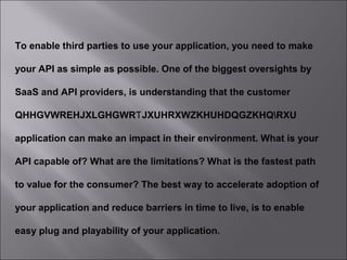 7
To enable third parties to use your application, you need to make
your API as simple as possible. One of the biggest oversights by
SaaS and API providers, is understanding that the customer
QHHGVWREHJXLGHGWR JXUHRXWZKHUHDQGZKHQRXUƬ
application can make an impact in their environment. What is your
API capable of? What are the limitations? What is the fastest path
to value for the consumer? The best way to accelerate adoption of
your application and reduce barriers in time to live, is to enable
easy plug and playability of your application.
 