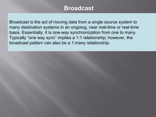 5
Broadcast
Broadcast is the act of moving data from a single source system to
many destination systems in an ongoing, near real-time or real-time
basis. Essentially, it is one-way synchronization from one to many.
Typically “one way sync” implies a 1:1 relationship; however, the
broadcast pattern can also be a 1:many relationship.
 