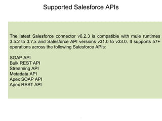 6
Supported Salesforce APIs
The latest Salesforce connector v6.2.3 is compatible with mule runtimes
3.5.2 to 3.7.x and Salesforce API versions v31.0 to v33.0. It supports 57+
operations across the following Salesforce APIs:
SOAP API
Bulk REST API
Streaming API
Metadata API
Apex SOAP API
Apex REST API
 