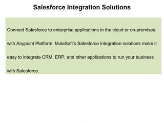 2
Salesforce Integration Solutions
Connect Salesforce to enterprise applications in the cloud or on-premises
with Anypoint Platform. MuleSoft’s Salesforce integration solutions make it
easy to integrate CRM, ERP, and other applications to run your business
with Salesforce.
 