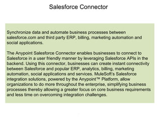 5
Salesforce Connector
Synchronize data and automate business processes between
salesforce.com and third party ERP, billing, marketing automation and
social applications.
The Anypoint Salesforce Connector enables businesses to connect to
Salesforce in a user friendly manner by leveraging Salesforce APIs in the
backend. Using this connector, businesses can create instant connectivity
between Salesforce and popular ERP, analytics, billing, marketing
automation, social applications and services. MuleSoft’s Salesforce
integration solutions, powered by the Anypoint™ Platform, allow
organizations to do more throughout the enterprise, simplifying business
processes thereby allowing a greater focus on core business requirements
and less time on overcoming integration challenges.
 