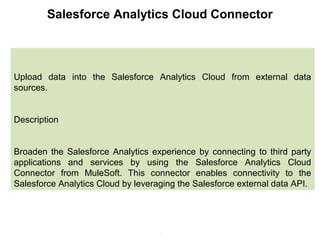 7
Salesforce Analytics Cloud Connector
Upload data into the Salesforce Analytics Cloud from external data
sources.
Description
Broaden the Salesforce Analytics experience by connecting to third party
applications and services by using the Salesforce Analytics Cloud
Connector from MuleSoft. This connector enables connectivity to the
Salesforce Analytics Cloud by leveraging the Salesforce external data API.
 