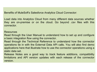 8
Benefits of MuleSoft's Salesforce Analytics Cloud Connector:
Load data into Analytics Cloud from many different data sources whether
they are on-premise or on the cloud. Go beyond .csv files with this
connector.
Resources
Read through the User Manual to understand how to set up and configure
a basic integration flow using the connector.
Read through the Technical Reference to understand how the connector
operations tie in with the External Data API calls. You will also find demo
applications here that illustrate how to use the connector operations using a
static data set.
Release Notes are a good way to track feature additions, compatibility
limitations and API version updates with each release of the connector
version.
 
